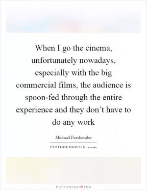 When I go the cinema, unfortunately nowadays, especially with the big commercial films, the audience is spoon-fed through the entire experience and they don’t have to do any work Picture Quote #1