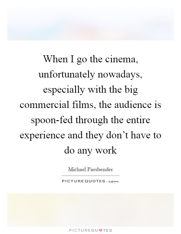 When I go the cinema, unfortunately nowadays, especially with the big commercial films, the audience is spoon-fed through the entire experience and they don't have to do any work Picture Quote #1
