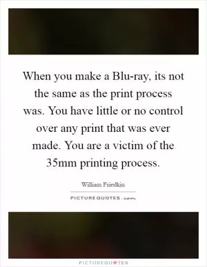 When you make a Blu-ray, its not the same as the print process was. You have little or no control over any print that was ever made. You are a victim of the 35mm printing process Picture Quote #1