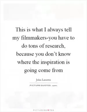 This is what I always tell my filmmakers-you have to do tons of research, because you don’t know where the inspiration is going come from Picture Quote #1