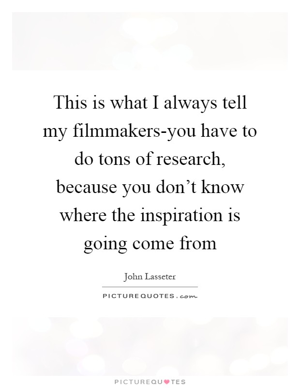 This is what I always tell my filmmakers-you have to do tons of research, because you don't know where the inspiration is going come from Picture Quote #1