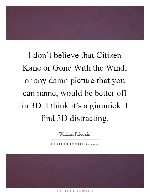 I don't believe that Citizen Kane or Gone With the Wind, or any damn picture that you can name, would be better off in 3D. I think it's a gimmick. I find 3D distracting Picture Quote #1