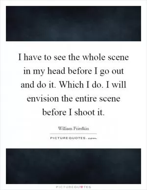I have to see the whole scene in my head before I go out and do it. Which I do. I will envision the entire scene before I shoot it Picture Quote #1