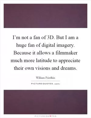 I’m not a fan of 3D. But I am a huge fan of digital imagery. Because it allows a filmmaker much more latitude to appreciate their own visions and dreams Picture Quote #1