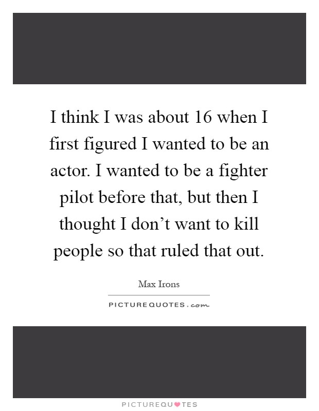 I think I was about 16 when I first figured I wanted to be an actor. I wanted to be a fighter pilot before that, but then I thought I don’t want to kill people so that ruled that out Picture Quote #1