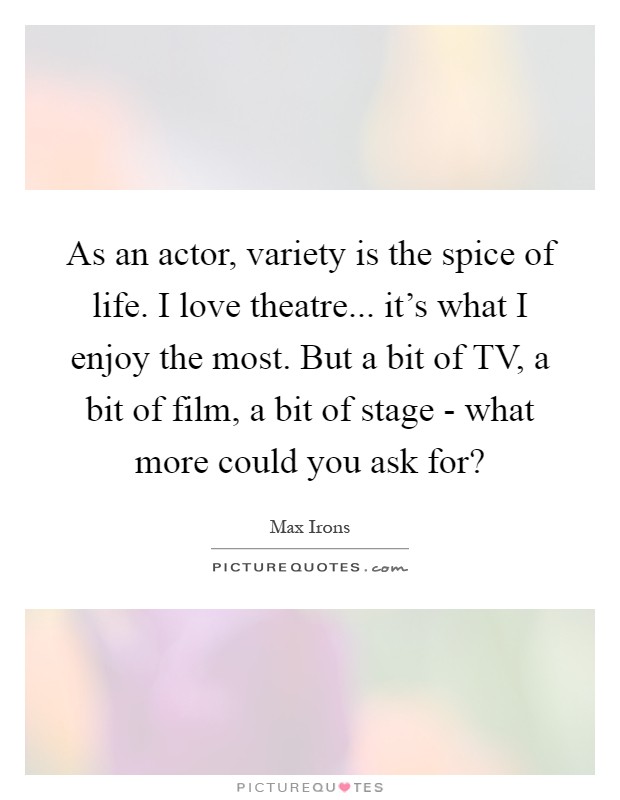 As an actor, variety is the spice of life. I love theatre... it's what I enjoy the most. But a bit of TV, a bit of film, a bit of stage - what more could you ask for? Picture Quote #1