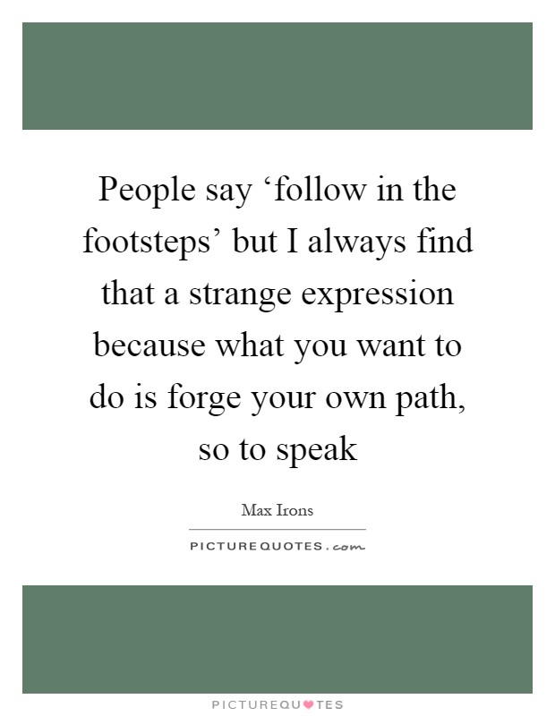 People say ‘follow in the footsteps' but I always find that a strange expression because what you want to do is forge your own path, so to speak Picture Quote #1