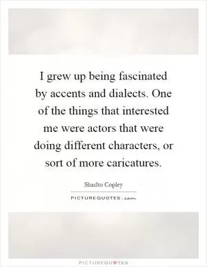 I grew up being fascinated by accents and dialects. One of the things that interested me were actors that were doing different characters, or sort of more caricatures Picture Quote #1