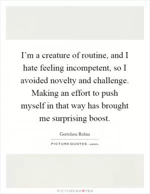 I’m a creature of routine, and I hate feeling incompetent, so I avoided novelty and challenge. Making an effort to push myself in that way has brought me surprising boost Picture Quote #1