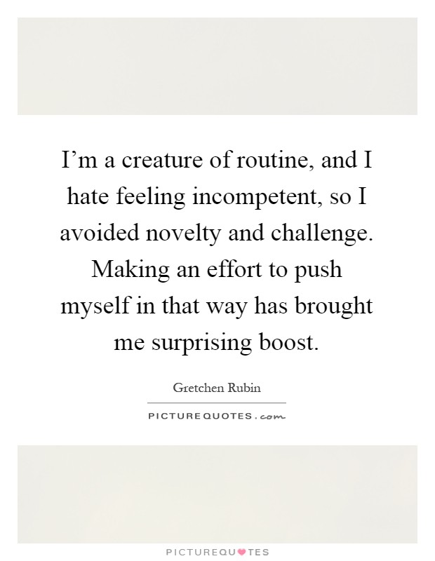 I'm a creature of routine, and I hate feeling incompetent, so I avoided novelty and challenge. Making an effort to push myself in that way has brought me surprising boost Picture Quote #1