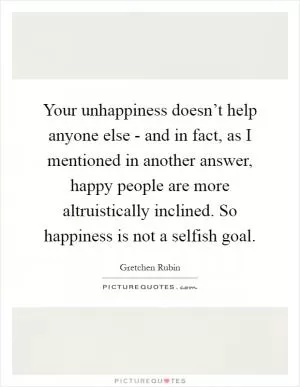Your unhappiness doesn’t help anyone else - and in fact, as I mentioned in another answer, happy people are more altruistically inclined. So happiness is not a selfish goal Picture Quote #1