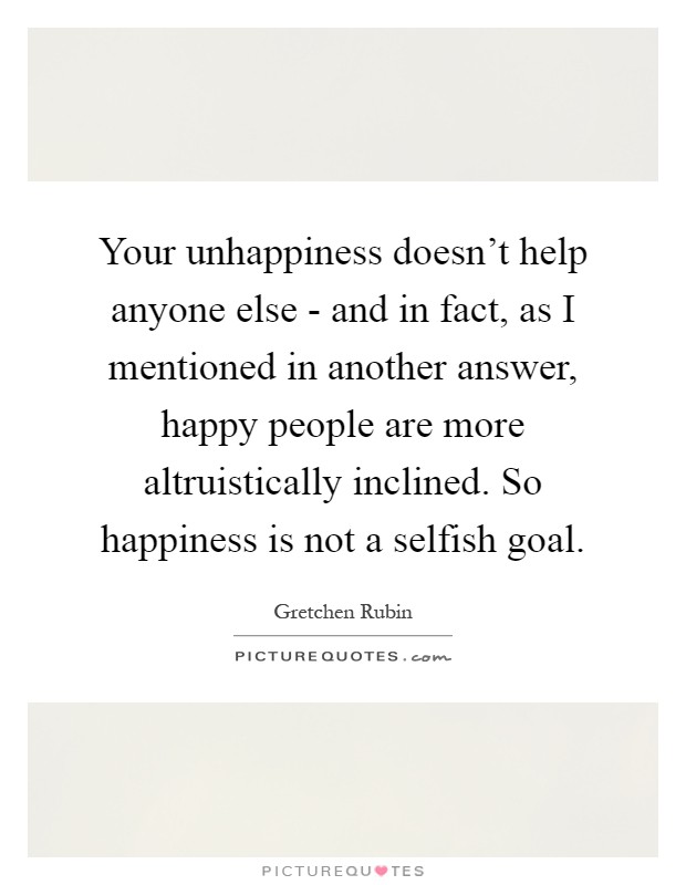 Your unhappiness doesn't help anyone else - and in fact, as I mentioned in another answer, happy people are more altruistically inclined. So happiness is not a selfish goal Picture Quote #1