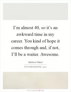 I’m almost 40, so it’s an awkward time in my career. You kind of hope it comes through and, if not, I’ll be a waiter. Awesome Picture Quote #1