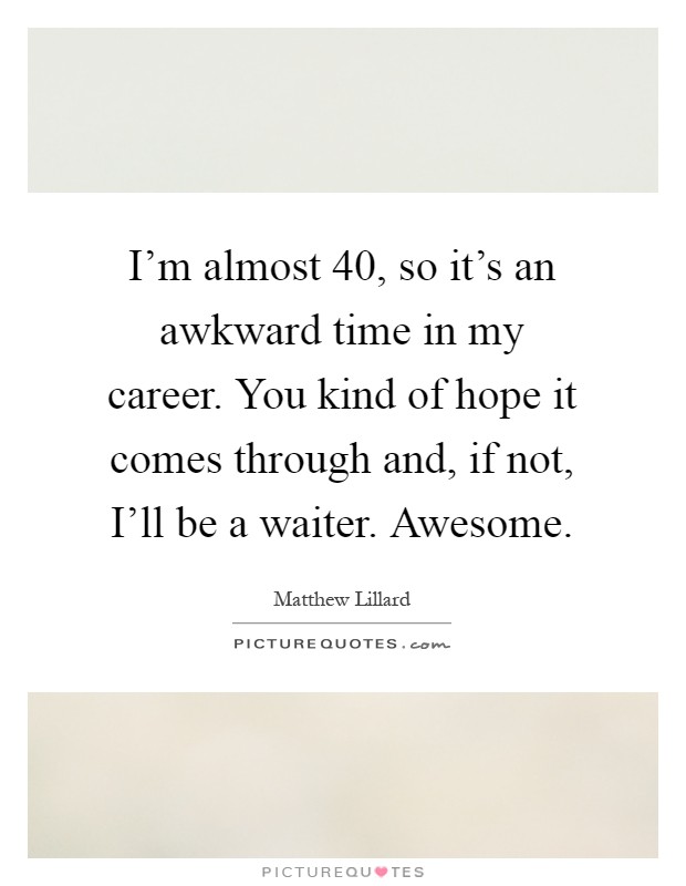 I'm almost 40, so it's an awkward time in my career. You kind of hope it comes through and, if not, I'll be a waiter. Awesome Picture Quote #1