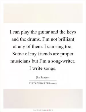 I can play the guitar and the keys and the drums. I’m not brilliant at any of them. I can sing too. Some of my friends are proper musicians but I’m a song-writer. I write songs Picture Quote #1