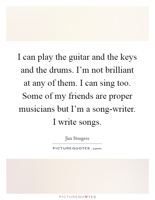 I can play the guitar and the keys and the drums. I'm not brilliant at any of them. I can sing too. Some of my friends are proper musicians but I'm a song-writer. I write songs Picture Quote #1