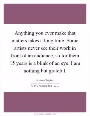 Anything you ever make that matters takes a long time. Some artists never see their work in front of an audience, so for them 15 years is a blink of an eye. I am nothing but grateful Picture Quote #1