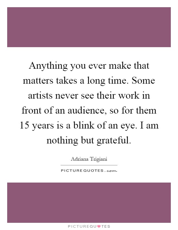 Anything you ever make that matters takes a long time. Some artists never see their work in front of an audience, so for them 15 years is a blink of an eye. I am nothing but grateful Picture Quote #1