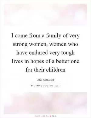 I come from a family of very strong women, women who have endured very tough lives in hopes of a better one for their children Picture Quote #1