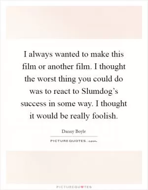 I always wanted to make this film or another film. I thought the worst thing you could do was to react to Slumdog’s success in some way. I thought it would be really foolish Picture Quote #1