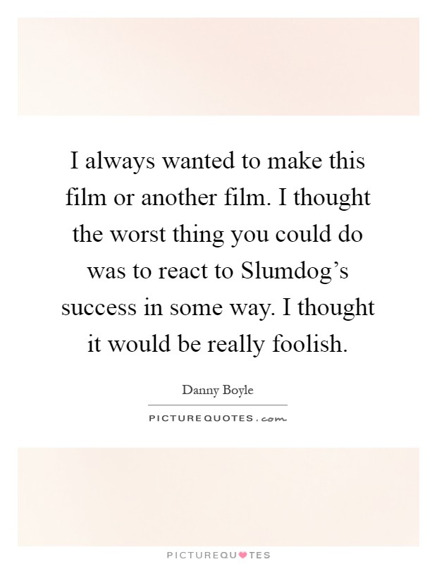 I always wanted to make this film or another film. I thought the worst thing you could do was to react to Slumdog's success in some way. I thought it would be really foolish Picture Quote #1