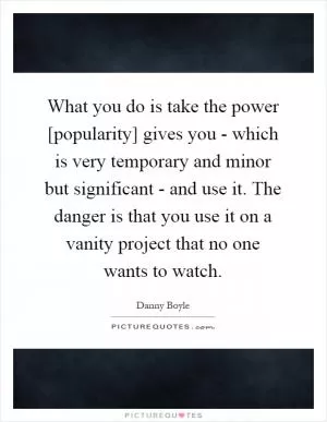 What you do is take the power [popularity] gives you - which is very temporary and minor but significant - and use it. The danger is that you use it on a vanity project that no one wants to watch Picture Quote #1