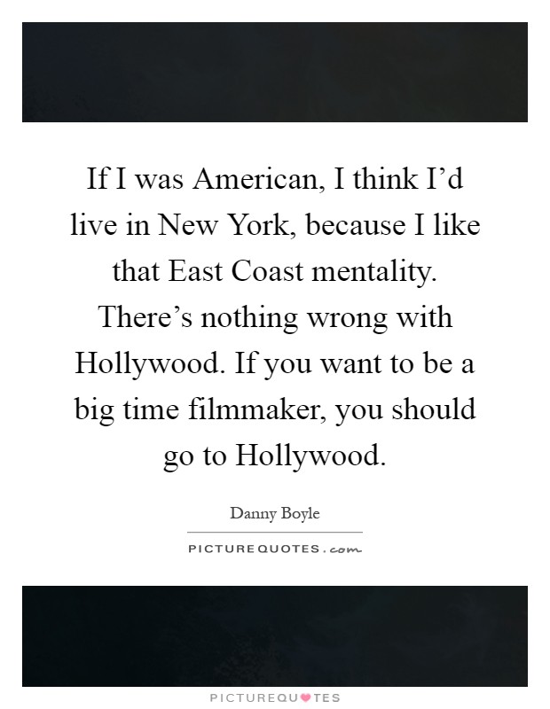 If I was American, I think I'd live in New York, because I like that East Coast mentality. There's nothing wrong with Hollywood. If you want to be a big time filmmaker, you should go to Hollywood Picture Quote #1