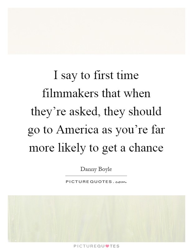 I say to first time filmmakers that when they're asked, they should go to America as you're far more likely to get a chance Picture Quote #1