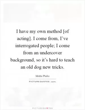 I have my own method [of acting]. I come from, I’ve interrogated people; I come from an undercover background, so it’s hard to teach an old dog new tricks Picture Quote #1