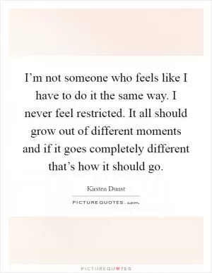 I’m not someone who feels like I have to do it the same way. I never feel restricted. It all should grow out of different moments and if it goes completely different that’s how it should go Picture Quote #1