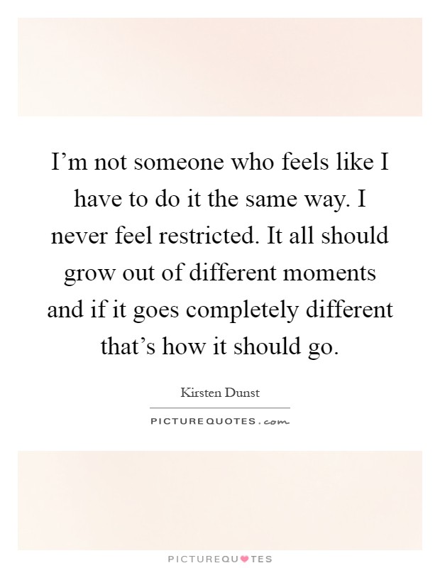 I'm not someone who feels like I have to do it the same way. I never feel restricted. It all should grow out of different moments and if it goes completely different that's how it should go Picture Quote #1