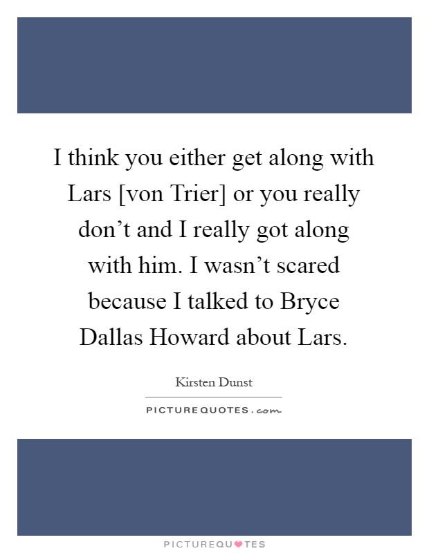 I think you either get along with Lars [von Trier] or you really don't and I really got along with him. I wasn't scared because I talked to Bryce Dallas Howard about Lars Picture Quote #1