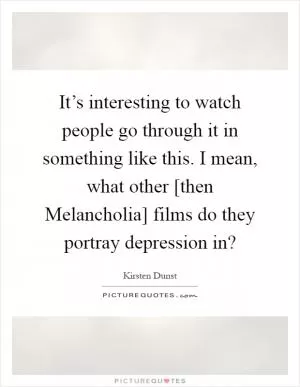 It’s interesting to watch people go through it in something like this. I mean, what other [then Melancholia] films do they portray depression in? Picture Quote #1