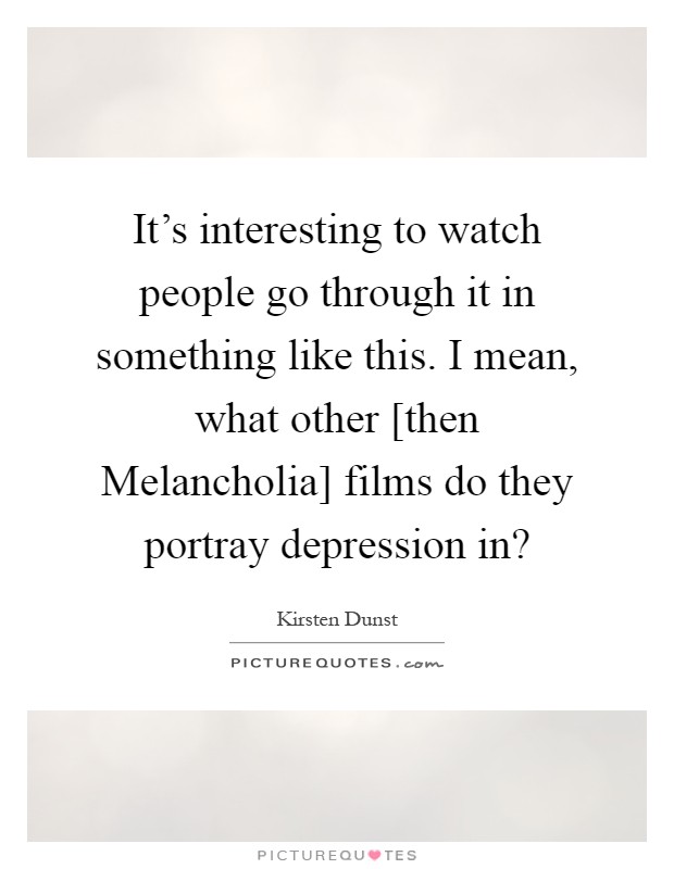 It's interesting to watch people go through it in something like this. I mean, what other [then Melancholia] films do they portray depression in? Picture Quote #1
