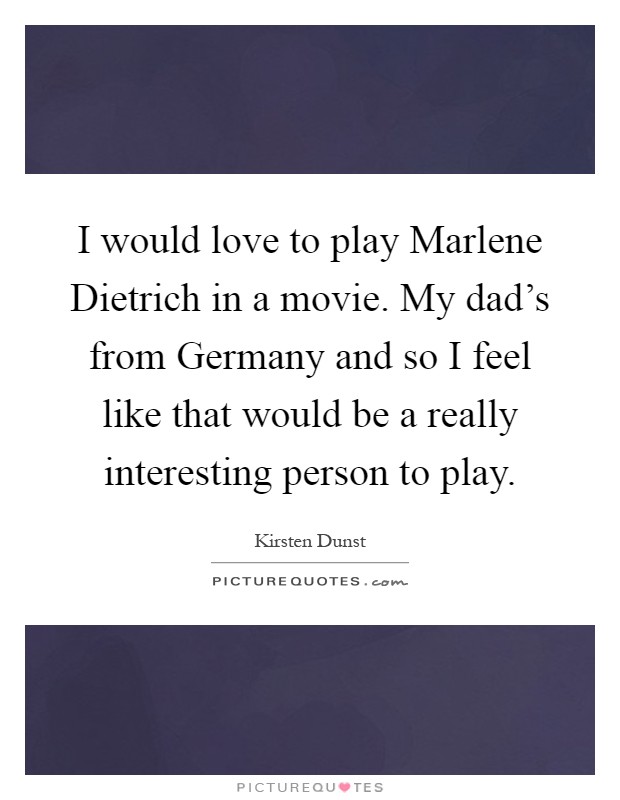 I would love to play Marlene Dietrich in a movie. My dad's from Germany and so I feel like that would be a really interesting person to play Picture Quote #1