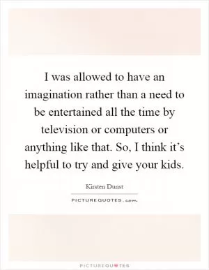 I was allowed to have an imagination rather than a need to be entertained all the time by television or computers or anything like that. So, I think it’s helpful to try and give your kids Picture Quote #1