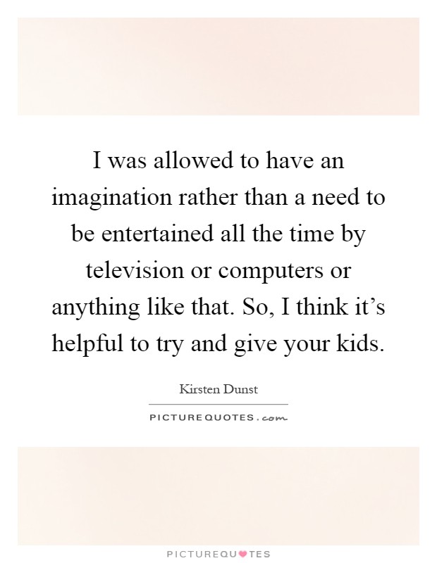 I was allowed to have an imagination rather than a need to be entertained all the time by television or computers or anything like that. So, I think it's helpful to try and give your kids Picture Quote #1