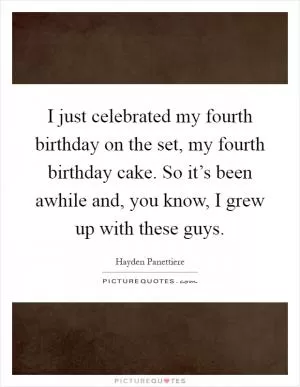 I just celebrated my fourth birthday on the set, my fourth birthday cake. So it’s been awhile and, you know, I grew up with these guys Picture Quote #1