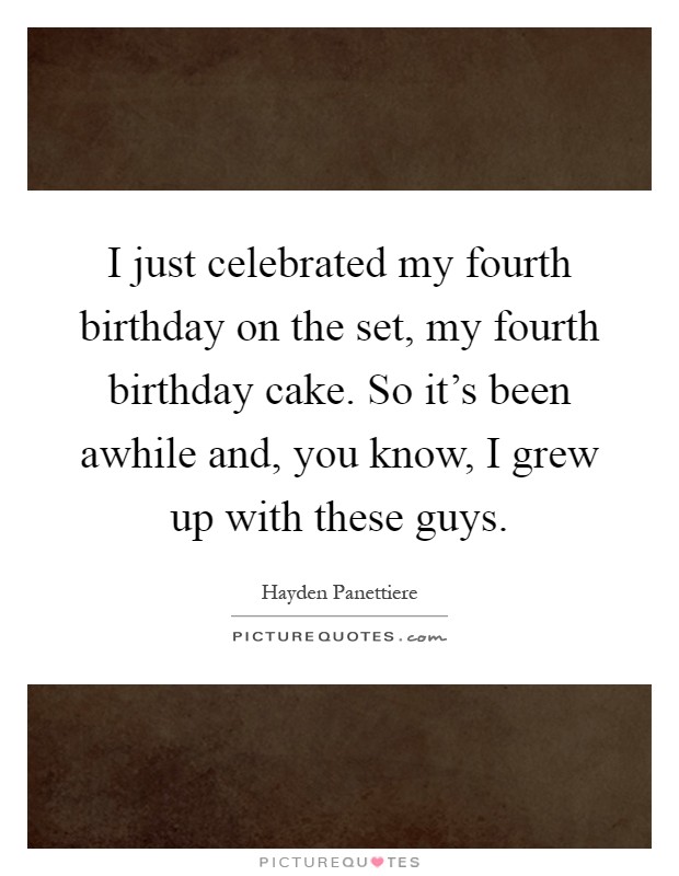 I just celebrated my fourth birthday on the set, my fourth birthday cake. So it's been awhile and, you know, I grew up with these guys Picture Quote #1