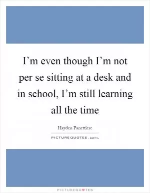 I’m even though I’m not per se sitting at a desk and in school, I’m still learning all the time Picture Quote #1
