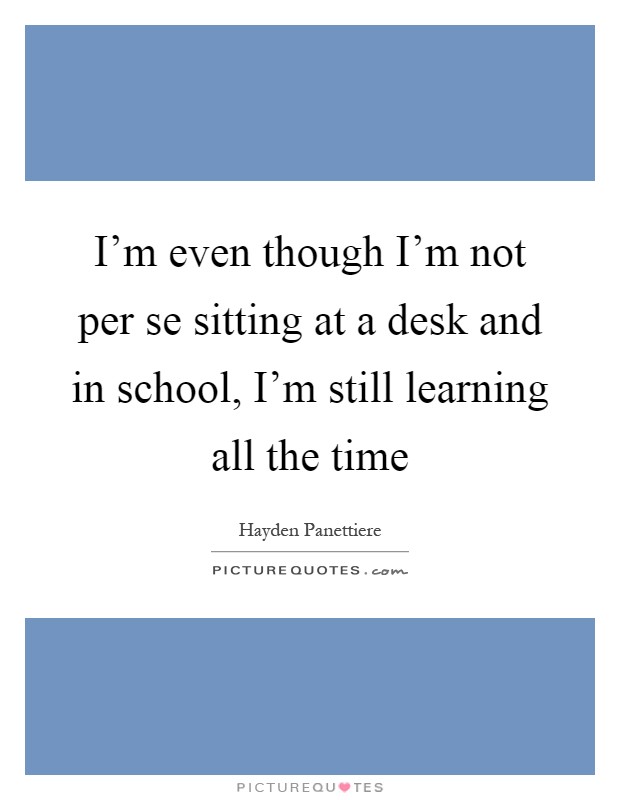 I'm even though I'm not per se sitting at a desk and in school, I'm still learning all the time Picture Quote #1