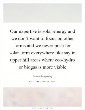 Our expertise is solar energy and we don’t want to focus on other forms and we never push for solar form everywhere like say in upper hill areas where eco-hydro or biogas is more viable Picture Quote #1