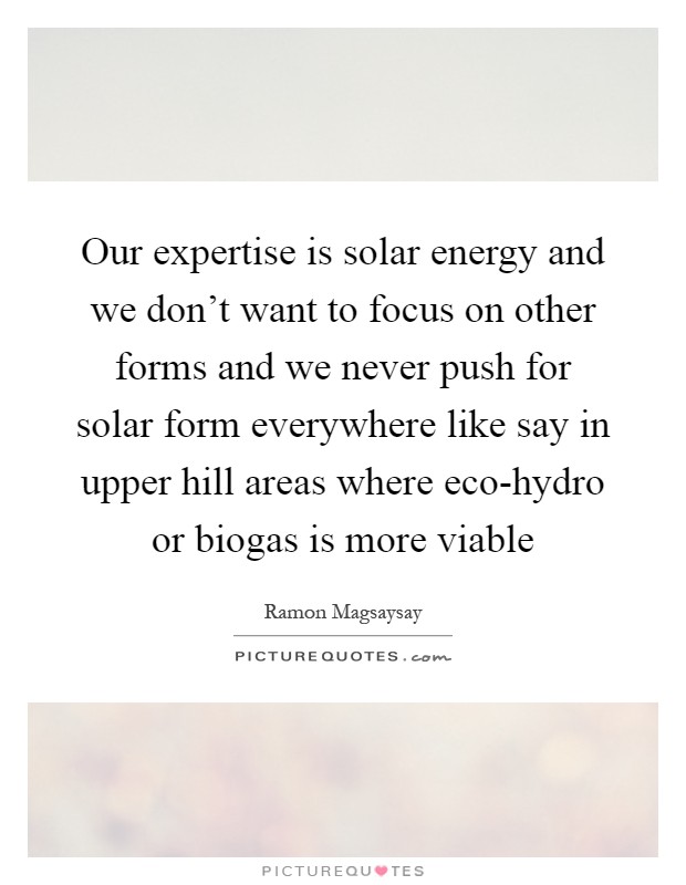 Our expertise is solar energy and we don't want to focus on other forms and we never push for solar form everywhere like say in upper hill areas where eco-hydro or biogas is more viable Picture Quote #1