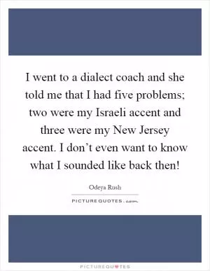 I went to a dialect coach and she told me that I had five problems; two were my Israeli accent and three were my New Jersey accent. I don’t even want to know what I sounded like back then! Picture Quote #1