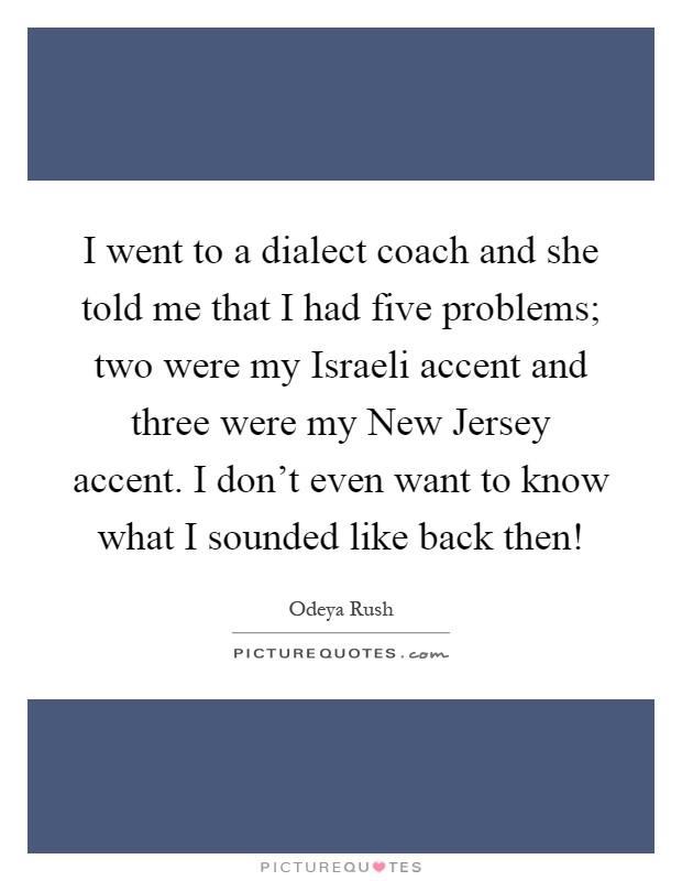 I went to a dialect coach and she told me that I had five problems; two were my Israeli accent and three were my New Jersey accent. I don't even want to know what I sounded like back then! Picture Quote #1