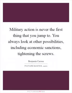 Military action is never the first thing that you jump to. You always look at other possibilities, including economic sanctions, tightening the screws Picture Quote #1