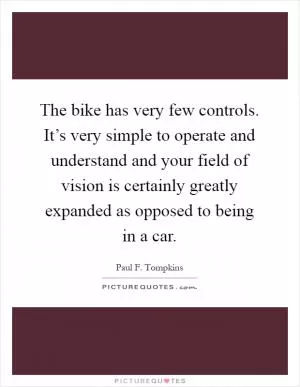 The bike has very few controls. It’s very simple to operate and understand and your field of vision is certainly greatly expanded as opposed to being in a car Picture Quote #1