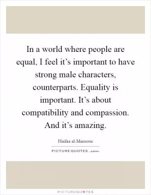 In a world where people are equal, I feel it’s important to have strong male characters, counterparts. Equality is important. It’s about compatibility and compassion. And it’s amazing Picture Quote #1