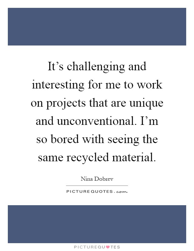 It's challenging and interesting for me to work on projects that are unique and unconventional. I'm so bored with seeing the same recycled material Picture Quote #1