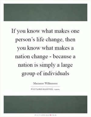 If you know what makes one person’s life change, then you know what makes a nation change - because a nation is simply a large group of individuals Picture Quote #1